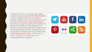 Convergent links on a film poster that engage
audience interest include the film website address
– here it is hoped the link will encourage a
potential audience to find out more about the film
by exploring rich media. Twitter and Facebook
links will encourage interactivity and hopefully for
the film, file sharing and viral marketing. This
references the personal relationships aspect of the
uses and gratifications theory. Some posters also
use escapism or diversion as a way of attempting
to offer entertainment values – this can be an
actor or character in a certain pose, or a
manipulated action screenshot.
 