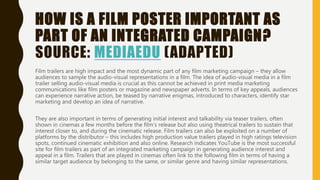 HOW IS A FILM POSTER IMPORTANT AS
PART OF AN INTEGRATED CAMPAIGN?
SOURCE: MEDIAEDU (ADAPTED)
Film trailers are high impact and the most dynamic part of any film marketing campaign – they allow
audiences to sample the audio-visual representations in a film. The idea of audio-visual media in a film
trailer selling audio-visual media is crucial as this cannot be achieved in print media marketing
communications like film posters or magazine and newspaper adverts. In terms of key appeals, audiences
can experience narrative action, be teased by narrative enigmas, introduced to characters, identify star
marketing and develop an idea of narrative.
They are also important in terms of generating initial interest and talkability via teaser trailers, often
shown in cinemas a few months before the film’s release but also using theatrical trailers to sustain that
interest closer to, and during the cinematic release. Film trailers can also be exploited on a number of
platforms by the distributor – this includes high production value trailers played in high ratings television
spots, continued cinematic exhibition and also online. Research indicates YouTube is the most successful
site for film trailers as part of an integrated marketing campaign in generating audience interest and
appeal in a film. Trailers that are played in cinemas often link to the following film in terms of having a
similar target audience by belonging to the same, or similar genre and having similar representations.
 