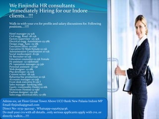 We Finjindia HR consultants
Immediately Hiring for our Indore
clients...!!!
Walk-in with your cvs for profile and salary discussions for. Following
positions....!!!!!
Hotel manager-25-30k
Civil engg. Road -18-25k
Factory supervisor -25-30k
Electrical engg. Automation-25-28k
Design engg. Auto -15-18k
Execuitive office -10-12kf
Execuitive Hr Male/female-12-15k
Administrative Coordination 10-12k
Social media expert -8-15k
Hr Recruiter-10-12k
Education councelor-12-15k Female
Hr assistant -12-15kfemale
PS /operation manager-25-35k
Personal assistant -10-15k
Web designer -12-18k
Php developer -15-20k
Content writer -18-25k
Bpharma/bsc production 10-15k
Accounts manager-20-25k
Front desk exécutive 8-12k f
Sales manager -banking/nbfc
Equity /commodity Dealer-12-16k
Showroom Hostess-12-15kf
Fashion designer -20-25k
Sales engg electrical/elex.-12-18k
Adress-101, 1st Floor Girnar Tower Above UCO Bank New Palasia Indore MP
Email-finjindia@gmail.com
Direct No- 0731-3921297 , Whatsapp-09516574136.
Do mail your cvs with all details...only serious applicants apply with cvs..or
directly walkin....!!!!
 
