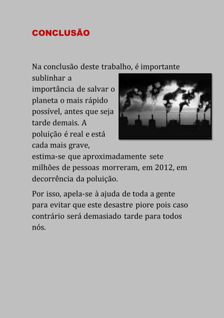 CONCLUSÃO
Na conclusão deste trabalho, é importante
sublinhar a
importância de salvar o
planeta o mais rápido
possível, antes que seja
tarde demais. A
poluição é real e está
cada mais grave,
estima-se que aproximadamente sete
milhões de pessoas morreram, em 2012, em
decorrência da poluição.
Por isso, apela-se à ajuda de toda a gente
para evitar que este desastre piore pois caso
contrário será demasiado tarde para todos
nós.
 