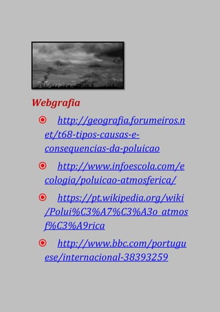 Webgrafia
 http://geografia.forumeiros.n
et/t68-tipos-causas-e-
consequencias-da-poluicao
 http://www.infoescola.com/e
cologia/poluicao-atmosferica/
 https://pt.wikipedia.org/wiki
/Polui%C3%A7%C3%A3o_atmos
f%C3%A9rica
 http://www.bbc.com/portugu
ese/internacional-38393259
 