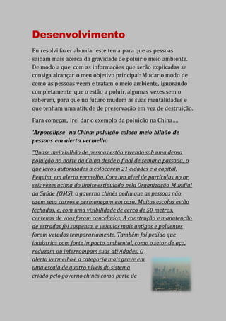 Desenvolvimento
Eu resolvi fazer abordar este tema para que as pessoas
saibam mais acerca da gravidade de poluir o meio ambiente.
De modo a que, com as informações que serão explicadas se
consiga alcançar o meu objetivo principal: Mudar o modo de
como as pessoas veem e tratam o meio ambiente, ignorando
completamente que o estão a poluir, algumas vezes sem o
saberem, para que no futuro mudem as suas mentalidades e
que tenham uma atitude de preservação em vez de destruição.
Para começar, irei dar o exemplo da poluição na China….
'Arpocalipse' na China: poluição coloca meio bilhão de
pessoas em alerta vermelho
“Quase meio bilhão de pessoas estão vivendo sob uma densa
poluição no norte da China desde o final de semana passada, o
que levou autoridades a colocarem 21 cidades e a capital,
Pequim, em alerta vermelho. Com um nível de partículas no ar
seis vezes acima do limite estipulado pela Organização Mundial
da Saúde (OMS), o governo chinês pediu que as pessoas não
usem seus carros e permaneçam em casa. Muitas escolas estão
fechadas, e, com uma visibilidade de cerca de 50 metros,
centenas de voos foram cancelados. A construção e manutenção
de estradas foi suspensa, e veículos mais antigos e poluentes
foram vetados temporariamente. Também foi pedido que
indústrias com forte impacto ambiental, como o setor de aço,
reduzam ou interrompam suas atividades. O
alerta vermelho é a categoria mais grave em
uma escala de quatro níveis do sistema
criado pelo governo chinês como parte de
 