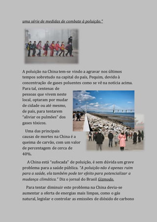 uma série de medidas de combate à poluição.”
A poluição na China tem-se vindo a agravar nos últimos
tempos sobretudo na capital do país, Pequim, devido à
concentração de gases poluentes como se vê na notícia acima.
Para tal, centenas de
pessoas que vivem neste
local, optaram por mudar
de cidade ou até mesmo,
de país, para tentarem
“aliviar os pulmões” dos
gases tóxicos.
Uma das principais
causas de mortes na China é a
queima de carvão, com um valor
de percentagem de cerca de
40%.
A China está “sufocada” de poluição, é sem dúvida um grave
problema para a saúde pública. “A poluição não é apenas ruim
para a saúde, ela também pode ter efeito para potencializar a
mudança climática.” Diz o jornal do Brasil Gizmodo.
Para tentar diminuir este problema na China devia-se
aumentar a oferta de energias mais limpas, como o gás
natural, legislar e controlar as emissões de dióxido de carbono
 