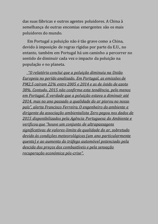 das suas fábricas e outros agentes poluidores. A China à
semelhança de outras encomias emergentes são os mais
poluidores do mundo.
Em Portugal a poluição não é tão grave como a China,
devido à imposição de regras rígidas por parte da E.U., no
entanto, também em Portugal há um caminho a percorrer no
sentido de diminuir cada vez o impacto da poluição na
população e no planeta.
“O relatório conclui que a poluição diminuiu na União
Europeia no perído analisado. Em Portugal, as emissões de
PM2,5 cairam 22% entre 2005 e 2014 e as de óxido de azoto
38%. Contudo, 2015 não confirma esta tendência, pelo menos
em Portugal. É verdade que a poluição estava a diminuir até
2014, mas no ano passado a qualidade do ar piorou no nosso
país”, alerta Francisco Ferreira. O engenheiro do ambiente e
dirigente da associação ambientalista Zero pegou nos dados de
2015 disponibilizados pela Agência Portuguesa do Ambiente e
verificou que “houve um conjunto de ultrapassagens
significativas de valores-limite de qualidade do ar, sobretudo
devido às condições meteorológicas (um ano particularmente
quente) e ao aumento do tráfego automóvel potenciado pela
descida dos preços dos combustíveis e pela sensação
recuperação económica pós-crise”.
 