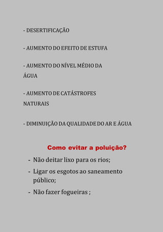 - DESERTIFICAÇÃO
- AUMENTO DO EFEITO DE ESTUFA
- AUMENTO DO NÍVEL MÉDIO DA
ÁGUA
- AUMENTO DE CATÁSTROFES
NATURAIS
- DIMINUIÇÃO DA QUALIDADEDO AR E ÁGUA
Como evitar a poluição?
- Não deitar lixo para os rios;
- Ligar os esgotos ao saneamento
público;
- Não fazer fogueiras ;
 