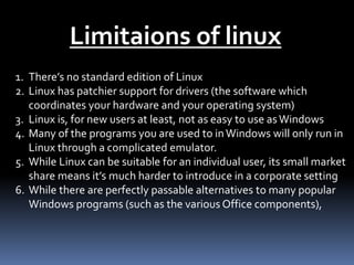 Limitaions of linux
1. There’s no standard edition of Linux
2. Linux has patchier support for drivers (the software which
coordinates your hardware and your operating system)
3. Linux is, for new users at least, not as easy to use asWindows
4. Many of the programs you are used to inWindows will only run in
Linux through a complicated emulator.
5. While Linux can be suitable for an individual user, its small market
share means it’s much harder to introduce in a corporate setting
6. While there are perfectly passable alternatives to many popular
Windows programs (such as the various Office components),
 