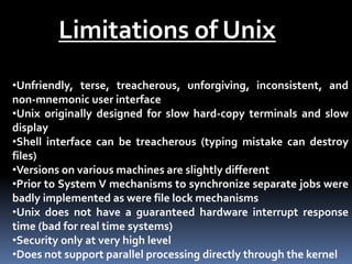 Limitations of Unix
•Unfriendly, terse, treacherous, unforgiving, inconsistent, and
non-mnemonic user interface
•Unix originally designed for slow hard-copy terminals and slow
display
•Shell interface can be treacherous (typing mistake can destroy
files)
•Versions on various machines are slightly different
•Prior to System V mechanisms to synchronize separate jobs were
badly implemented as were file lock mechanisms
•Unix does not have a guaranteed hardware interrupt response
time (bad for real time systems)
•Security only at very high level
•Does not support parallel processing directly through the kernel
 