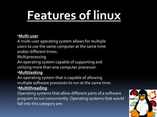 Features of linux
•Multi-user
A multi-user operating system allows for multiple
users to use the same computer at the same time
and/or different times.
Multiprocessing
An operating system capable of supporting and
utilizing more than one computer processor.
•Multitasking
An operating system that is capable of allowing
multiple software processes to run at the same time.
•Multithreading
Operating systems that allow different parts of a software
program to run concurrently. Operating systems that would
fall into this category are:
 