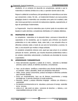 estudiante, en un ambiente de desarrollo de competencias, aprenda a usar la 
matemática en distintos ámbitos de su vida y a aprender durante toda la vida. 
Mejorar la calidad de la enseñanza y del aprendizaje de la matemática es una tarea 
que compromete a todos. Por ello , es fundamental introducir una nueva practica 
pedagógica donde la matemática sea concebida como parte de la realidad y dela 
vida misma que permita la concreción de realizaciones originales, especialmente, el 
logro de aprendizajes fundamentales. 
La Programación Anual de matemática para el primer grado de secundaria está 
basada en cuatro dominios y competencias distribuidos en 9 unidades didácticas. 
3 
III. PROPOSITOS DE GRADO 
La competencia matemática en la educación básica promueve el desarrollo de 
capacidades en los estudiantes, que se requieran para enfrentar una situación 
problemática en la vida cotidiana. Alude, sobre todo, a una actuación eficaz en 
diferentes contextos reales a través de una serie de herramientas y acciones. Es 
decir, a una actuación que moviliza e integra actitudes. 
Un estudiante competente entonces será, aquel que sepa actuar en un contexto 
particular de manera pertinente, que resuelva situaciones problemáticas reales o 
de contexto matemático seleccionando y movilizando una diversidad de recursos 
(capacidades) 
IV. APRENDIZAJES FUNDAMENTALES 
 Actúa demostrando seguridad y cuidado de sí mismo , valorando su identidad 
personal, social y cultural, en distintos escenarios y circunstancias 
 Hace uso de saberes científicos y matemáticos para afrontar desafíos diversos, 
en contextos reales o plausibles, desde una perspectiva intercultural 
 Utiliza, innova, genera conocimiento, produce tecnología en diferentes contextos 
para enfrentar desafíos. 
 Actúa con emprendimiento, hace uso de diversos conocimientos y maneja 
tecnología que le permite insertarse al mundo productivo. 
 Reconoce, aprecia y produce diferentes lenguajes artísticos con eficiencia y 
autenticidad 
 Se relaciona armónicamente con la naturaleza y promueve el manejo sostenible 
de los recursos. 
 actúa en al vida social con plena conciencia de derechos y deberes, y con 
responsabilidad activa por el bien común. 
 