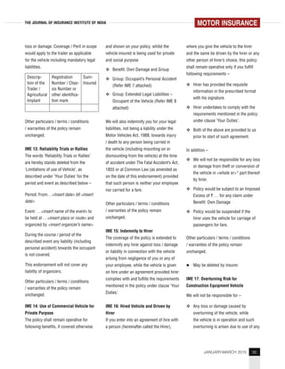 95JANUARY-MARCH 2015
THE JOURNAL OF INSURANCE INSTITUTE OF INDIA
loss or damage. Coverage / Peril in scope
would apply to the trailer as applicable
for the vehicle including mandatory legal
liabilities.
Descrip-
tion of the
Trailer /
Agricultural
Implant
Registration
Number / Chas-
sis Number or
other identifica-
tion mark
Sum-
Insured
Other particulars / terms / conditions
/ warranties of the policy remain
unchanged.
IME 13: Reliability Trials or Rallies
The words ‘Reliability Trials or Rallies’
are hereby stands deleted from the
‘Limitations of use of Vehicle’, as
described under ‘Your Duties’ for the
period and event as described below –
Period: From…<Insert date> till <insert
date>
Event: …<insert name of the event> to
be held at …<insert place or route> and
organized by <insert organizer’s name>.
During the course / period of the
described event any liability (including
personal accident) towards the occupant
is not covered.
This endorsement will not cover any
liability of organizers.
Other particulars / terms / conditions
/ warranties of the policy remain
unchanged.
IME 14: Use of Commercial Vehicle for
Private Purpose
The policy shall remain operative for
following benefits, if covered otherwise
and shown on your policy, whilst the
vehicle insured is being used for private
and social purpose
Benefit: Own Damage and Group
Group: Occupant’s Personal Accident
(Refer IME 7 attached)
Group: Extended Legal Liabilities –
Occupant of the Vehicle (Refer IME 8
attached)
We will also indemnify you for your legal
liabilities, not being a liability under the
Motor Vehicles Act, 1988, towards injury
/ death to any person being carried in
the vehicle (including mounting on or
dismounting from the vehicle) at the time
of accident under The Fatal Accident’s Act,
1855 or at Common Law (as amended as
on the date of this endorsement) provided
that such person is neither your employee
nor carried for a fare.
Other particulars / terms / conditions
/ warranties of the policy remain
unchanged.
IME 15: Indemnity to Hirer
The coverage of the policy is extended to
indemnify any hirer against loss / damage
or liability in connection with the vehicle
arising from negligence of you or any of
your employee, while the vehicle is given
on hire under an agreement provided hirer
complies with and fulfills the requirements
mentioned in the policy under clause ‘Your
Duties’.
IME 16: Hired Vehicle and Driven by
Hirer
If you enter into an agreement of hire with
a person (hereinafter called the Hirer),
where you give the vehicle to the hirer
and the same be driven by the hirer or any
other person of hirer’s choice, this policy
shall remain operative only if you fulfill
following requirements –
Hirer has provided the requisite
information in the prescribed format
with his signature.
Hirer undertakes to comply with the
requirements mentioned in the policy
under clause ‘Your Duties’.
Both of the above are provided to us
prior to start of such agreement.
In addition –
We will not be responsible for any loss
or damage from theft or conversion of
the vehicle in <whole or>* part thereof
by hirer.
Policy would be subject to an Imposed
Excess of ` … for any claim under
Benefit: Own Damage
Policy would be suspended if the
hirer uses the vehicle for carriage of
passengers for fare.
Other particulars / terms / conditions
/ warranties of the policy remain
unchanged.
May be deleted by insurer.
IME 17: Overturning Risk for
Construction Equipment Vehicle
We will not be responsible for –
Any loss or damage caused by
overturning of the vehicle, while
the vehicle is in operation and such
overturning is arisen due to use of any
MOTOR INSURANCE
 
