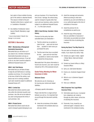 96 JANUARY-MARCH 2015
THE JOURNAL OF INSURANCE INSTITUTE OF INDIA
tool, plant or fixture whether forming
part of the vehicle or attached thereto.
This clause is limited to the peril
‘Accident while driven or parked’ and /
or ‘Landslide or Rockslide’.*
Any liability of whatsoever nature
beyond ‘Benefit: Mandatory Legal
Liability’.
* Insurer should delete if ‘Benefit: Own
Damage’ is not covered.
SECTION 3: Warranties
IMW 1: Membership of Recognized
Automobile Associations
Warranted that you will inform us if
you cease to be a member of declared
Automobile Association and pay us
required additional premium. If you fail
to do so; any claim would be subject to
additional Imposed Excess of `.
IMW 2: Anti Theft Device
Warranted that you will take all steps
to keep the anti theft device in working
condition at all times. If it is found that
at the time of theft of the vehicle, such
device was not in working condition;
such claim would be subject to additional
Imposed Excess of `.
IMW 3: Limited Use
Warranted that vehicle would be used
only within the informed insured’s own
premises / site. We will not be liable for
any claim arising beyond the limits of
such premises / site.
IMW 4: Private Carrier
Warranted that vehicle would only be
used to transport goods belonging to you
and your business. If it is found that the
time of loss / damage, the vehicle being
used for transport of goods other than
yours and your business, policy would be
subject to an additional Imposed Excess
of …% of the claim amount.
IMW 5: Good Driving / Accident / Claim
History
Premium for the policy has been
calculated basis your declaration –
a. That the vehicle has no accident or
claim for last … years and not more
than … accident or claim since you
purchased the same.
b. That the main driver has no accident
for last … years and not more than
… accident/s or claim/s since he/she
obtained the driving license.
Warranted that if the above information is
found to be incorrect, your claim would be
reduced by 25% of the assessed amount.
Guide Policy Wording for Motor
Insurance in India
Welcome Clause
We welcome you for choosing us
for insuring your vehicle and related
liabilities…
<Company specific information>
Please note that this is a legal contract
between you and us. It is important that
you go through this document carefully
and –
check the correctness of the details
mentioned in the schedule about you
and your vehicle
check the coverage and exclusions
offered according to what were
solicited by you and committed by us
or our authorized agent at the time of
solicitation of insurance
check the premium for its
completeness as paid by you
check the copy of the proposal
that you submitted or transcript of
information you provided over phone
/ verbal at the time of soliciting this
insurance
Having Any Query? You May Reach Us
You can reach us through any of below
modes, if you require any clarity / help
Contact your agent / broker <Agent
/ Broker Name, Code and Contact
Number>
Contact our branch office at <Policy
Issuance Office>
Call us at <Call Centre Number>
Email us at <Customer Support Email
ID>
Write to us at <Customer Support
Address>
Visit us at <Website>
What Comprises Your Legal Motor
Insurance Policy
Information given by you, in proposal
form, telephonic call, verbal or
through any other means, at the time
of soliciting this insurance.
Covernote, if any, issued by our
authorized agent / employee, that is
mentioned in the schedule of policy.
MOTOR INSURANCE
 