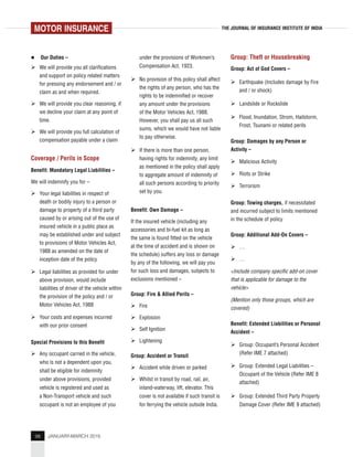 98 JANUARY-MARCH 2015
THE JOURNAL OF INSURANCE INSTITUTE OF INDIA
Our Duties –
We will provide you all clarifications
and support on policy related matters
for pressing any endorsement and / or
claim as and when required.
We will provide you clear reasoning, if
we decline your claim at any point of
time.
We will provide you full calculation of
compensation payable under a claim
Coverage / Perils in Scope
Benefit: Mandatory Legal Liabilities –
We will indemnify you for –
Your legal liabilities in respect of
death or bodily injury to a person or
damage to property of a third party
caused by or arising out of the use of
insured vehicle in a public place as
may be established under and subject
to provisions of Motor Vehicles Act,
1988 as amended on the date of
inception date of the policy
Legal liabilities as provided for under
above provision, would include
liabilities of driver of the vehicle within
the provision of the policy and / or
Motor Vehicles Act, 1988
Your costs and expenses incurred
with our prior consent
Special Provisions to this Benefit
Any occupant carried in the vehicle,
who is not a dependent upon you,
shall be eligible for indemnity
under above provisions, provided
vehicle is registered and used as
a Non-Transport vehicle and such
occupant is not an employee of you
under the provisions of Workmen’s
Compensation Act, 1923.
No provision of this policy shall affect
the rights of any person, who has the
rights to be indemnified or recover
any amount under the provisions
of the Motor Vehicles Act, 1988.
However, you shall pay us all such
sums, which we would have not liable
to pay otherwise.
If there is more than one person,
having rights for indemnity, any limit
as mentioned in the policy shall apply
to aggregate amount of indemnity of
all such persons according to priority
set by you.
Benefit: Own Damage –
If the insured vehicle (including any
accessories and bi-fuel kit as long as
the same is found fitted on the vehicle
at the time of accident and is shown on
the schedule) suffers any loss or damage
by any of the following, we will pay you
for such loss and damages, subjects to
exclusions mentioned –
Group: Fire & Allied Perils –
Fire
Explosion
Self Ignition
Lightening
Group: Accident or Transit
Accident while driven or parked
Whilst in transit by road, rail, air,
inland-waterway, lift, elevator. This
cover is not available if such transit is
for ferrying the vehicle outside India.
Group: Theft or Housebreaking
Group: Act of God Covers –
Earthquake (Includes damage by Fire
and / or shock)
Landslide or Rockslide
Flood, Inundation, Strom, Hailstorm,
Frost, Tsunami or related perils
Group: Damages by any Person or
Activity –
Malicious Activity
Riots or Strike
Terrorism
Group: Towing charges, if necessitated
and incurred subject to limits mentioned
in the schedule of policy
Group: Additional Add-On Covers –
…
…
<Include company specific add-on cover
that is applicable for damage to the
vehicle>
(Mention only those groups, which are
covered)
Benefit: Extended Liabilities or Personal
Accident –
Group: Occupant’s Personal Accident
(Refer IME 7 attached)
Group: Extended Legal Liabilities –
Occupant of the Vehicle (Refer IME 8
attached)
Group: Extended Third Party Property
Damage Cover (Refer IME 9 attached)
MOTOR INSURANCE
 