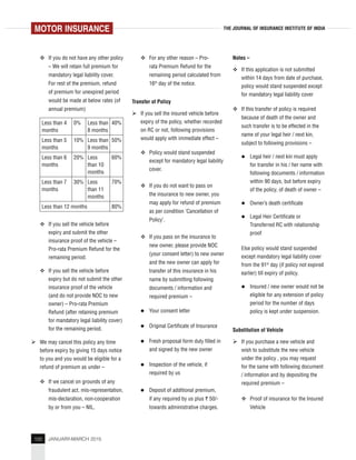 100 JANUARY-MARCH 2015
THE JOURNAL OF INSURANCE INSTITUTE OF INDIA
If you do not have any other policy
– We will retain full premium for
mandatory legal liability cover.
For rest of the premium, refund
of premium for unexpired period
would be made at below rates (of
annual premium)
Less than 4
months
0% Less than
8 months
40%
Less than 5
months
10% Less than
9 months
50%
Less than 6
months
20% Less
than 10
months
60%
Less than 7
months
30% Less
than 11
months
70%
Less than 12 months 80%
If you sell the vehicle before
expiry and submit the other
insurance proof of the vehicle –
Pro-rata Premium Refund for the
remaining period.
If you sell the vehicle before
expiry but do not submit the other
insurance proof of the vehicle
(and do not provide NOC to new
owner) – Pro-rata Premium
Refund (after retaining premium
for mandatory legal liability cover)
for the remaining period.
We may cancel this policy any time
before expiry by giving 15 days notice
to you and you would be eligible for a
refund of premium as under –
If we cancel on grounds of any
fraudulent act, mis-representation,
mis-declaration, non-cooperation
by or from you – NIL.
For any other reason – Pro-
rata Premium Refund for the
remaining period calculated from
16th
day of the notice.
Transfer of Policy
If you sell the insured vehicle before
expiry of the policy, whether recorded
on RC or not, following provisions
would apply with immediate effect –
Policy would stand suspended
except for mandatory legal liability
cover.
If you do not want to pass on
the insurance to new owner, you
may apply for refund of premium
as per condition ‘Cancellation of
Policy’.
If you pass on the insurance to
new owner, please provide NOC
(your consent letter) to new owner
and the new owner can apply for
transfer of this insurance in his
name by submitting following
documents / information and
required premium –
Your consent letter
Original Certificate of Insurance
Fresh proposal form duly filled in
and signed by the new owner
Inspection of the vehicle, if
required by us
Deposit of additional premium,
if any required by us plus ` 50/-
towards administrative charges.
Notes –
If this application is not submitted
within 14 days from date of purchase,
policy would stand suspended except
for mandatory legal liability cover
If this transfer of policy is required
because of death of the owner and
such transfer is to be effected in the
name of your legal heir / next kin,
subject to following provisions –
Legal heir / next kin must apply
for transfer in his / her name with
following documents / information
within 90 days, but before expiry
of the policy, of death of owner –
Owner’s death certificate
Legal Heir Certificate or
Transferred RC with relationship
proof
Else policy would stand suspended
except mandatory legal liability cover
from the 91st
day (if policy not expired
earlier) till expiry of policy.
Insured / new owner would not be
eligible for any extension of policy
period for the number of days
policy is kept under suspension.
Substitution of Vehicle
If you purchase a new vehicle and
wish to substitute the new vehicle
under the policy , you may request
for the same with following document
/ information and by depositing the
required premium –
Proof of insurance for the Insured
Vehicle
MOTOR INSURANCE
 