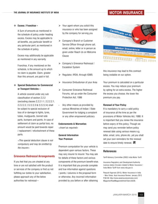 103JANUARY-MARCH 2015
THE JOURNAL OF INSURANCE INSTITUTE OF INDIA
Excess / Franchise –
A Sum of amounts as mentioned in
the schedule of policy under heading
excess. Excess may be applicable to
all benefits, any particular benefit or
any particular peril, as mentioned in
the schedule of policy.
Excess may additionally be applicable
as mentioned in any warranty
Franchise, if any mentioned on the
schedule, is the amount up to which
no claim is payable. Claim, greater
than this amount, are paid in full.
Special Deductions for Commercial
or Transport Vehicles –
A vehicle covered under any sub
classification of section 2.2.2
(excluding classes 2.2.2.1.1, 2.2.2.2.1,
2.2.2.2.2, 2.2.2.2.3 & 2.2.2.2.4) shall
be subject to special exclusion of
loss of or damage to lights, tyres,
tubes, mudguards, bonnet side
parts, bumpers and paints. In case of
settlement of claim as partial loss, no
amount would be paid towards repair
/ replacement / refurbishment of these
parts.
<This special deduction clause is not
compulsory and may be omitted by
the insurer>
Grievance Redressal Arrangements
If you feel that you are cheated at any
time or are not satisfied with the product
or services of the company or find us not
fulfilling our duties to your satisfaction,
please approach any of the below
authorities for redressal –
Your agent whom you solicit this
insurance or who has been assigned
by the company for serving you
Company’s Branch or Customer
Service Officer through phone call,
email, online, letter or in person as
given under Reach Us on Welcome
Clause
Company’s Grievance Redressal /
Escalation System
Regulator, IRDA, through IGMS
Insurance Ombudsman of your Area
Consumer Grievance Redressal
Forums, set up under the Consumer
Protection Act, 1986
- Any other means as provided by
various Ministries of Indian / State
Government for lodging a complaint
or any other empowered judiciary
Endorsements & Warranties
<Insert as required>
General Information
Your Premium
Premium computation for your vehicle is
dependent upon various factors. These
may vary insurer to insurer. You may ask
for details of these factors and various
components of the premium benefit-wise.
It is important that you provide complete
and true information against questions
/ points / columns in the proposal form
or otherwise. Any incorrect information
provided by you before or after obtaining
this insurance may lead to this contract
being voidable on our option.
Your premium is calculated on a particular
excess. You may reduce your premium
by opting for an extra excess. The higher
the excess you choose, the lower the
premium you pay.
Renewal of Your Policy
It is mandatory to carry a valid policy
of insurance all the time as per the
provisions of Motor Vehicles Act, 1988. It
is important that you renew the insurance
before expiry of this policy. Though we
may send you reminder before policy
renewal date using various means e.g.
letter, email, sms, phone etc. yet you shall
set your own reminders for the renewal
date to ensure timely renewal. TJ
References
Tariff Advisory Committee (2002) India Motor Tariff.
Insurance Regulatory and Development Authority
(various dates) Circulars related to Motor Insurance /
India Motor Tariff from www.irda.gov.in.
Peeyush Agarwal (2013). Motor Insurance in India
– New Vistas. Asia Insurance Review. January 2013
P.58-59. http://www.asiainsurancereview.com/
Magazine/ReadMagazineArticle?aid=33226.
MOTOR INSURANCE
 