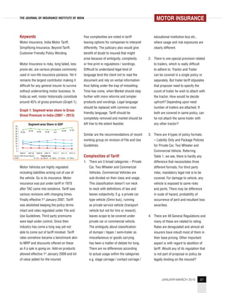 87JANUARY-MARCH 2015
THE JOURNAL OF INSURANCE INSTITUTE OF INDIA
Keywords
Motor Insurance, India Motor Tariff,
Simplifying Insurance, Beyond Tariff,
Customer Friendly Policy Wording
Motor Insurance is risky, long tailed, loss
prone etc. are various phrases commonly
used in non-life insurance parlance. Yet it
remains the largest contributor making it
difficult for any general insurer to survive
without underwriting motor business. In
India as well, motor historically constitute
around 45% of gross premium (Graph 1).
Graph 1: Segment-wise share in Gross
Direct Premium in India (2007 – 2013)
Motor Vehicles are highly regulated
including liabilities arising out of use of
the vehicle. So is its insurance. Motor
insurance was put under tariff in 1970
after TAC came into existence. Tariff saw
various revisions with changing times.
Finally effective 1st
January 2007, Tariff
was abolished keeping the policy terms
intact and rates regulated under File and
Use Guidelines. Third party premiums
were kept under control. Since then
industry has come a long way yet not
able to come out of tariff mindset. Tariff
rates somehow became a benchmark akin
to MRP and discounts offered on these
as if a sale is going on. Add-on products
allowed effective 1st
January 2009 and lot
of value added for the insured.
Few complexities are noted in tariff
leaving options for companies to interpret
differently. The judiciary also would give
benefit of doubt to insured that might
arise because of ambiguity, complexity
or fine print in regulations / wordings.
Difficult to understand legal kind of
language tend the client not to read the
document and rely on verbal information
thus falling under the trap of misselling.
Time has come, when Market should step
further with more reforms and simpler
products and wordings. Legal language
should be replaced with common man
friendly language. Tariff should be
completely removed and market should be
left free to the extent feasible.
Similar are the recommendations of recent
working group on revision of File and Use
Guidelines.
Complexities of Tariff
1. There are 3 broad categories – Private
Car, Two Wheeler and Commercial
Vehicles. Commercial Vehicles are
sub-divided on their class and usage.
This classification doesn’t run neck
to neck with definitions of law and
leaves subjectivity. E.g. a private car
type vehicle (Omni bus), running
as private service vehicle (transport
vehicle but not for hire or reward),
leaves scope to be covered under
private car or commercial vehicle.
The ambiguity about classification
of dumper / tipper / semi-trailer as
miscellaneous or goods carrying
has been a matter of debate for long.
There are no differences according
to actual usage within the categories
e.g. stage carriage / contact carriage /
educational institution bus etc.,
where usage and risk exposures are
clearly different.
2. There is one special provision related
to trailers, which is really difficult
to adhere to. Tractor and Trailer
can be covered in a single policy or
separately. But trailer tariff stipulates
that proposer need to specify the
count of trailer he wish to attach with
the tractor. How would he decide
upfront? Depending upon need
number of trailers are attached. If
both are covered in same policy, can
he not attach the same trailer with
any other tractor?
3. There are 4 types of policy formats
– Liability Only and Package Policies
for Private Car, Two Wheeler and
Commercial Vehicle. Referring
Table 1, we see, there is hardly any
difference that necessitates three
different formats. For third party
risks, mandatory legal risk is to be
covered. For damage to vehicle, any
vehicle is exposed to same risks
and perils. There may be difference
in scale of hazard, probability of
occurrence of peril and resultant loss
severities.
4. There are 49 General Regulations and
many of these are related to rating.
Rates are deregulated and almost all
insurers have inbuilt most of them in
their base pricing. Other important
aspect is with regard to abolition of
tariff. Would any of its regulation that
is not part of proposal or policy be
legally binding on the insured?
MOTOR INSURANCE
50
45
40
35
30
25
20
15
10
5
0
42.95
45.59
2006-07 2007-08 2008-09 2009-10 2010-11 2011-12 2012-13
Source: IRDA Annual Reports Financial Year
Graph 1 Fire Marine Motor Health Others
43.94 43.46 42.7
45.84 47.05
Segment-wise Share in GDP
 