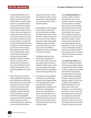 88 JANUARY-MARCH 2015
THE JOURNAL OF INSURANCE INSTITUTE OF INDIA
Existing Deductible limits were set
long ago. There are upward changes
effected recently but for private car
and two wheelers only. Main purpose
of excess is to avoid high frequency
of low severity claims. Insured gains
through reduced premium and also
hassle of claiming, whatever minimal
it may be. Insurer saves huge cost of
servicing claims, which at times may
be more than claim amount. It should
be left open for insured and insurer as
a pricing parameter. Innovations like
franchise and differentiated deductible
for different perils should be explored.
E.g. theft prone vehicles may have
higher deductible for peril ‘theft’ to
force insured taking better security
measures. Special endorsements
or warranties may have higher
deductibles, instead of repudiating
full claim, if insured is unable to
fulfill requirement. This would not
only enrich the data base for further
in depth actuarial analysis but also
improve the obligations from insured
side.
5. Good driving history is primarily a
rating consideration. No reasons that
person claiming once or thrice enjoy
same benefit in rates. No Claim Bonus
provisions of the tariff are complex
and raise lot of confusions. Some
provisions follows the insured e.g.
substitution, and others the vehicle
e.g. fleet. Sometimes we may get
benefit without being eligible like
conversion from restricted to package
without ascertaining any loss by
accidental external means. Sometimes
we may lose the NCB for technical
reasons only like transfer of vehicle
from employee to employer with user
remaining same. NCB on declaration
basis is another provision, which is
abused like anything.
No doubt NCB is one of the strongest
features, however in post de-tariff
era, this should follow more logical
and broader relation between insured
and vehicle. Ideally this should be left
for insurers as one of the important
rating factors. Many countries follow
it differently. Instead of fixed NCB,
a claim history certificate is issued
by the insurer. This certificate is
submitted to the insurer and evaluated
for rating by underwriters.
For leakage on declaration basis,
Insurance Information Bureau of
India has taken number of steps. But
lag in upload of data on IIB site has
impacted the desired results. Insurers
must come together and leverage IT
platforms for real time confirmations
of claim status through Web-service.
6. There should not be any justification
for difference in cover offered like
occupants under standalone Liability
Policy and Package Policy without
having difference in premium.
Regulating rates for mandatory Third
Party Cover are understandable
but not extra covers like personal
accident, wider legal liability etc. For
sure, we can argue that it is only the
mandatory base liability cover, which
affects mass and not extra benefits.
It would be of interest to discuss few
such extra benefits.
Under Personal Accident (PA), all
occupants, whether it is insured
self or paid driver, family / friend,
employee or any other human being,
have same exposure of accidental
death / injury, yet there are different
clauses / endorsements in the tariff
with similar cover. Result is insured
end up paying for more persons
than the number of occupants that
can be present in the vehicle at any
point of time. Example – one has
to pay for owner driver, paid driver
and 5 (seating capacity) unnamed
passengers i.e. for total 7 if he wishes
to cover all eventualities. Secondly, if
person has more than one vehicle he
ends up paying for self on all vehicles,
where he can be present in maximum
one vehicle at a time.
Under Wider Legal Liability, there
is different coverage under different
sections for various types of classes /
occupants. Most of these are available
at ` 50/- per capita and covers liability
under Workmen’s Compensation
Act, Fatal Accidents Act & Common
Law. Major difference is availability
of liability under WC Act to persons
employed in relation to vehicle. Cover
is available with first obligation of
payment under WC policy, which
means premium remain same
irrespective of one has a WC policy or
not. Like PA, one has to pay for more
than seating capacity e.g. paid driver
and employees are covered under
endorsement 28 & 29. Under 28,
payment for 1 (driver) and under 29,
for 5 (including driver) thus paying for
6. Another complex provision under
MOTOR INSURANCE
 