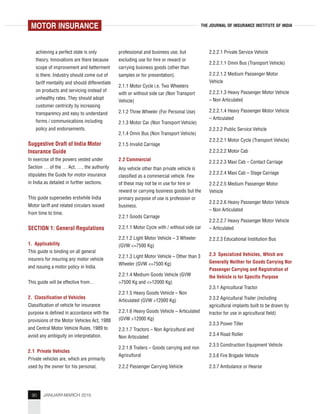 90 JANUARY-MARCH 2015
THE JOURNAL OF INSURANCE INSTITUTE OF INDIA
achieving a perfect state is only
theory. Innovations are there because
scope of improvement and betterment
is there. Industry should come out of
tariff mentality and should differentiate
on products and servicing instead of
unhealthy rates. They should adopt
customer centricity by increasing
transparency and easy to understand
forms / communications including
policy and endorsements.
Suggestive Draft of India Motor
Insurance Guide
In exercise of the powers vested under
Section … of the … Act, …, the authority
stipulates the Guide for motor insurance
in India as detailed in further sections.
This guide supersedes erstwhile India
Motor tariff and related circulars issued
from time to time.
SECTION 1: General Regulations
1. Applicability
This guide is binding on all general
insurers for insuring any motor vehicle
and issuing a motor policy in India.
This guide will be effective from…
2. Classification of Vehicles
Classification of vehicle for insurance
purpose is defined in accordance with the
provisions of the Motor Vehicles Act, 1988
and Central Motor Vehicle Rules, 1989 to
avoid any ambiguity on interpretation.
2.1 Private Vehicles
Private vehicles are, which are primarily
used by the owner for his personal,
professional and business use, but
excluding use for hire or reward or
carrying business goods (other than
samples or for presentation).
2.1.1 Motor Cycle i.e. Two Wheelers
with or without side car (Non Transport
Vehicle)
2.1.2 Three Wheeler (For Personal Use)
2.1.3 Motor Car (Non Transport Vehicle)
2.1.4 Omni Bus (Non Transport Vehicle)
2.1.5 Invalid Carriage
2.2 Commercial
Any vehicle other than private vehicle is
classified as a commercial vehicle. Few
of these may not be in use for hire or
reward or carrying business goods but the
primary purpose of use is profession or
business.
2.2.1 Goods Carriage
2.2.1.1 Motor Cycle with / without side car
2.2.1.2 Light Motor Vehicle – 3 Wheeler
(GVW <=7500 Kg)
2.2.1.3 Light Motor Vehicle – Other than 3
Wheeler (GVW <=7500 Kg)
2.2.1.4 Medium Goods Vehicle (GVW
>7500 Kg and <=12000 Kg)
2.2.1.5 Heavy Goods Vehicle – Non
Articulated (GVW >12000 Kg)
2.2.1.6 Heavy Goods Vehicle – Articulated
(GVW >12000 Kg)
2.2.1.7 Tractors – Non Agricultural and
Non Articulated
2.2.1.8 Trailers – Goods carrying and non
Agricultural
2.2.2 Passenger Carrying Vehicle
2.2.2.1 Private Service Vehicle
2.2.2.1.1 Omni Bus (Transport Vehicle)
2.2.2.1.2 Medium Passenger Motor
Vehicle
2.2.2.1.3 Heavy Passenger Motor Vehicle
– Non Articulated
2.2.2.1.4 Heavy Passenger Motor Vehicle
– Articulated
2.2.2.2 Public Service Vehicle
2.2.2.2.1 Motor Cycle (Transport Vehicle)
2.2.2.2.2 Motor Cab
2.2.2.2.3 Maxi Cab – Contact Carriage
2.2.2.2.4 Maxi Cab – Stage Carriage
2.2.2.2.5 Medium Passenger Motor
Vehicle
2.2.2.2.6 Heavy Passenger Motor Vehicle
– Non Articulated
2.2.2.2.7 Heavy Passenger Motor Vehicle
– Articulated
2.2.2.3 Educational Institution Bus
2.3 Specialized Vehicles, Which are
Generally Neither for Goods Carrying Nor
Passenger Carrying and Registration of
the Vehicle is for Specific Purpose
2.3.1 Agricultural Tractor
2.3.2 Agricultural Trailer (including
agricultural implants built to be drawn by
tractor for use in agricultural field)
2.3.3 Power Tiller
2.3.4 Road Roller
2.3.5 Construction Equipment Vehicle
2.3.6 Fire Brigade Vehicle
2.3.7 Ambulance or Hearse
MOTOR INSURANCE
 