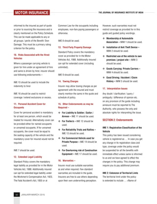 92 JANUARY-MARCH 2015
THE JOURNAL OF INSURANCE INSTITUTE OF INDIA
informed to the insured as part of quote
or prior to sourcing the insurance and is
clearly mentioned on the Policy Schedule.
This can be made applicable to any or
all groups / perils of the Benefit: Own
Damage. This must be a primary rating
criterion for the policy.
10. Risks Associated with the Hired
Vehicles
Where a passenger carrying vehicle is
given for hire under an agreement of hire
and same is driven by hirer, insurer should
use following endorsements –
IME 15 should be used to include the
indemnity to hirer
IME 16 should be used to restrict
coverage / extend exclusions or excess.
11. Personal Accident Cover for
Occupants
Cover for personal accident is mandatory
for at least one person, which would be
treated for insured. Alternatively cover can
be provided either for named occupants
or unnamed occupants. If for unnamed
occupants, the cover must be equal to
the seating capacity of the vehicle and the
mandatory cover for insured would not be
required.
IME 7 should be used.
12. Extended Legal Liability
Standard Policy covers the mandatory
legal liability as provided for in the Motor
Vehicles Act, 1988. Additionally insured
can opt for extended legal liability under
the Workmen’s Compensation Act, 1923,
The Fatal Accident’s Act, 1855 or at
Common Law for the occupants including
employees, non-fare paying passengers or
otherwise.
IME 8 should be used.
13. Third Party Property Damage
Standard Policy covers the mandatory
cover as provided for in the Motor
Vehicles Act, 1988. Additionally insured
can opt for extended cover (including
unlimited).
IME 9 should be used.
14. Towing Charges
Insurer may allow towing charges as per
agreement with the insured and must
clearly mention the same in the quote and
schedule of policy.
15. Other Endorsements as may be
Required –
For Liability to Soldier / Sailor /
Airmen – IME 11 should be used.
For Trailer/s – IME 12 should be
used.
For Reliability Trials and Rallies –
IME 13 should be used.
For Commercial Vehicle used for
Private Purpose – IME 14 should be
used.
For Overturning risk of Construction
Equipment – IME 17 should be used.
16. Warranties –
Insurer must use suitable warranties
as and when required. Few standard
warranties are included in the guide.
Insurers are free to use others depending
upon their own underwriting perception.
However, such warranties must not
restrict coverage as provided for in this
guide and guided policy wordings.
Membership of Automobile
Association – IMW 1 should be used.
Installation of Anti Theft Device –
IMW 2 should be used.
Restricted use of the vehicle to own
premises / project site – IMW 3
should be used.
Goods Carrying: Private Carriers –
IMW 4 should be used.
Good Driving / Accident / Claim
History – IMW 5 should be used.
17. Interpretation Issues
Any doubt / clarification / query /
ambiguity / difference of opinion etc.
on any provision of the guide including
annexure must be reported to The
Authority, who possess the only and
absolute rights for interpreting the issue.
SECTION 2: Endorsements
IME 1: Registration Classification of the
Vehicle
This policy has been issued considering
vehicle is registered as … In case you get
any change in its registration class and
type, coverage under the policy would
be suspended for all the benefits with
immediate effect unless same is informed
to us and we have agreed to effect the
changes in the policy. This change may
require you to pay additional premium.
IME 2: Extension of Territorial Limts
The territorial limit under the policy
is extended to include … <Name of
MOTOR INSURANCE
 