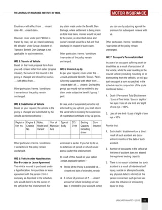 93JANUARY-MARCH 2015
THE JOURNAL OF INSURANCE INSTITUTE OF INDIA
Countries> with effect from … <insert
date> till…<insert date>.
However, cover under peril ‘Whilst in
transit by road, rail, air, inland-waterway,
lift, elevator’ under Group: Accident or
Transit of Benefit: Own Damage is not
applicable for such extension.
IME 3: Transfer of Vehicle
Based on the Fresh proposal form from
you and consent letter from seller (original
insured), the name of the insured in the
policy is changed and should be read as
… with effect from…
Other particulars / terms / conditions
/ warranties of the policy remain
unchanged.
IME 4: Substitution of Vehicle
Based on your request, the vehicle in the
policy is changed and substituted by the
vehicle as mentioned below –
Registra-
tion No.
Engine &
Chassis
No.
Make,
Model and
Variant
Year of
Manufac-
ture
Type of
Body
CC /
GVW
Seating
Capacity
Including
driver
Sum
Insured
Other particulars / terms / conditions
/ warranties of the policy remain
unchanged.
IME 5: Vehicle under Hypothecation,
Hire Purchase or Lease Agreement
The vehicle insured is purchased under
a hypothecation, hire purchase or lease
agreement with the person / firm /
company as described in the schedule,
who would deem to be the owner of
the vehicle for this endorsement. For
any claim made under the Benefit: Own
Damage, where settlement is being made
on total loss basis, monies would be paid
to the owner, as described above and
owner’s receipt would be a full and final
discharge in respect of such claim.
Other particulars / terms / conditions
/ warranties of the policy remain
unchanged.
IME 6: Vehicle Lay-Up
As per your request, cover under the …
<insert applicable Benefit / Group / Peril>
is hereby suspended with effect from …
<insert date> till … <insert>. During this
period you would not be entitled to any
claim under subjective benefit / group /
peril.
In case, end of suspended period is not
informed by you upfront, you shall inform
the same before revoking the suspension
of registration certificate or lay-up period,
you can use by adjusting against the
premium for subsequent renewal with
us.
Other particulars / terms / conditions
/ warranties of the policy remain
unchanged.
IME 7: Occupant’s Personal Accident
In case of an occupant suffering death or
disabilities as a result of an accident of
the vehicle, whilst he was travelling in the
insured vehicle (including mounting on or
dismounting from the vehicle), we will pay
such occupant a sum as specified in the
schedule read in conjunction of the scale
mentioned below –
1. Death / Permanent Total Disablement
/ Loss of Two limbs / Loss of sight of
two eyes / loss of one limb and sight
of one eye – 100%.
2. Loss of one limb / Loss of sight of one
eye – 50%.
Provide that:
1. Such death / disablement are a direct
result of such accident and occur
within 6 months of the date of such
accident.
2. Number of occupants in the vehicle at
the time of accident does not exceed
the registered seating capacity.
3. There is no reason to believe that such
accident is a result of intentional self
injury, suicide or attempted suicide,
any physical defect / infirmity of the
person concerned, such person was
under the influence of intoxicating
liquor or drug.
whichever is earlier. If you fail to do so,
no extension of period or refund would
accrue under this endorsement.
In result of this, based on your option
<select applicable option> –
Period of the Policy is extended till…
<insert end date of extended period>
A refund of premium of ` … <insert
amount of refund including service
tax> is credited to your account, which
MOTOR INSURANCE
 