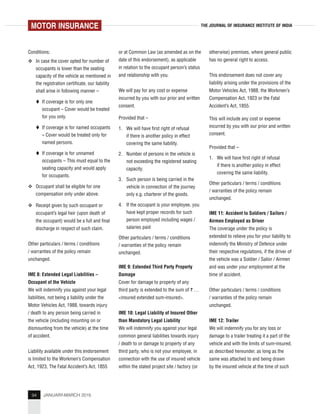94 JANUARY-MARCH 2015
THE JOURNAL OF INSURANCE INSTITUTE OF INDIA
Conditions:
In case the cover opted for number of
occupants is lower than the seating
capacity of the vehicle as mentioned in
the registration certificate, our liability
shall arise in following manner –
If coverage is for only one
occupant – Cover would be treated
for you only.
If coverage is for named occupants
– Cover would be treated only for
named persons.
If coverage is for unnamed
occupants – This must equal to the
seating capacity and would apply
for occupants.
Occupant shall be eligible for one
compensation only under above.
Receipt given by such occupant or
occupant’s legal heir (upon death of
the occupant) would be a full and final
discharge in respect of such claim.
Other particulars / terms / conditions
/ warranties of the policy remain
unchanged.
IME 8: Extended Legal Liabilities –
Occupant of the Vehicle
We will indemnify you against your legal
liabilities, not being a liability under the
Motor Vehicles Act, 1988, towards injury
/ death to any person being carried in
the vehicle (including mounting on or
dismounting from the vehicle) at the time
of accident.
Liability available under this endorsement
is limited to the Workmen’s Compensation
Act, 1923, The Fatal Accident’s Act, 1855
or at Common Law (as amended as on the
date of this endorsement), as applicable
in relation to the occupant person’s status
and relationship with you.
We will pay for any cost or expense
incurred by you with our prior and written
consent.
Provided that –
1. We will have first right of refusal
if there is another policy in effect
covering the same liability.
2. Number of persons in the vehicle is
not exceeding the registered seating
capacity.
3. Such person is being carried in the
vehicle in connection of the journey
only e.g. charterer of the goods.
4. If the occupant is your employee, you
have kept proper records for such
person employed including wages /
salaries paid
Other particulars / terms / conditions
/ warranties of the policy remain
unchanged.
IME 9: Extended Third Party Property
Damage
Cover for damage to property of any
third party is extended to the sum of ` …
<insured extended sum-insured>.
IME 10: Legal Liability of Insured Other
than Mandatory Legal Liability
We will indemnify you against your legal
common general liabilities towards injury
/ death to or damage to property of any
third party, who is not your employee, in
connection with the use of insured vehicle
within the stated project site / factory (or
otherwise) premises, where general public
has no general right to access.
This endorsement does not cover any
liability arising under the provisions of the
Motor Vehicles Act, 1988, the Workmen’s
Compensation Act, 1923 or the Fatal
Accident’s Act, 1855.
This will include any cost or expense
incurred by you with our prior and written
consent.
Provided that –
1. We will have first right of refusal
if there is another policy in effect
covering the same liability.
Other particulars / terms / conditions
/ warranties of the policy remain
unchanged.
IME 11: Accident to Soldiers / Sailors /
Airmen Employed as Driver
The coverage under the policy is
extended to relieve you for your liability to
indemnify the Ministry of Defence under
their respective regulations, if the driver of
the vehicle was a Soldier / Sailor / Airmen
and was under your employment at the
time of accident.
Other particulars / terms / conditions
/ warranties of the policy remain
unchanged.
IME 12: Trailer
We will indemnify you for any loss or
damage to a trailer treating it a part of the
vehicle and with the limits of sum-insured,
as described hereunder, as long as the
same was attached to and being drawn
by the insured vehicle at the time of such
MOTOR INSURANCE
 
