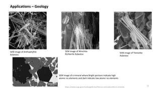 Applications – Geology
SEM image of Anthophyllite
Asbestos
SEM image of Winchite-
Richterite Asbestos
SEM image of Tremolite
Asbestos
SEM image of a mineral where Bright portions indicate high
atomic no elements and dark indicate low atomic no elements
https://www.usgs.gov/media/galleries/fibrous-and-asbestiform-minerals
13
 
