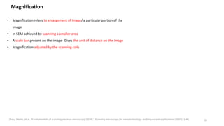 Magnification
• Magnification refers to enlargement of image/ a particular portion of the
image
• In SEM achieved by scanning a smaller area
• A scale bar present on the image- Gives the unit of distance on the image
• Magnification adjusted by the scanning coils
20
Zhou, Weilie, et al. "Fundamentals of scanning electron microscopy (SEM)." Scanning microscopy for nanotechnology: techniques and applications (2007): 1-40.
 