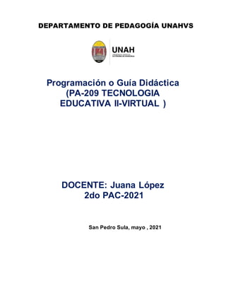 DEPARTAMENTO DE PEDAGOGÍA UNAHVS
Programación o Guía Didáctica
(PA-209 TECNOLOGIA
EDUCATIVA II-VIRTUAL )
DOCENTE: Juana López
2do PAC-2021
San Pedro Sula, mayo , 2021
 