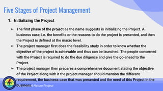 Five Stages of Project Management
1. Initializing the Project
Scope and Nature Project
➢ The first phase of the project as the name suggests is initializing the Project. A
business case, i.e. the benefits or the reasons to do the project is presented, and then
the Project is defined at the macro level.
➢ The project manager first does the feasibility study in order to know whether the
objective of the project is achievable and thus can be launched. The people concerned
with the Project is required to do the due diligence and give the go-ahead to the
Project.
➢ The project manager then prepares a comprehensive document stating the objective
of the Project along with it the project manager should mention the different
requirement, the business case that was presented and the need of this Project in the
business.
 