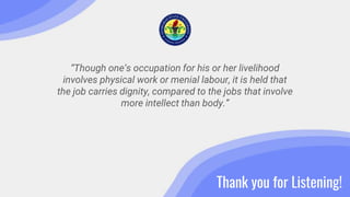 “Though one’s occupation for his or her livelihood
involves physical work or menial labour, it is held that
the job carries dignity, compared to the jobs that involve
more intellect than body.”
Thank you for Listening!
 