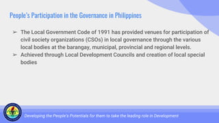 People’s Participation in the Governance in Philippines
➢ The Local Government Code of 1991 has provided venues for participation of
civil society organizations (CSOs) in local governance through the various
local bodies at the barangay, municipal, provincial and regional levels.
➢ Achieved through Local Development Councils and creation of local special
bodies
Developing the People’s Potentials for them to take the leading role in Development
 