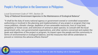 People’s Participation in the Governance in Philippines
Local Government Code of 1991, Section 26
“Duty of National Government Agencies in the Maintenance of Ecological Balance”
“It shall be the duty of every national agency or government-owned or controlled corporation
authorizing or involved in the planning and implementation of any project or program that may
cause pollution, climatic change, depletion of non-renewable resources, loss of crop land,
rengeland, or forest cover, and extinction of animal or plant species, to consult with the local
government units, non-governmental organizations, and other sectors concerned and explain the
goals and objectives of the project or program, its impact upon the people and the community in
terms of environmental or ecological balance, and the measures that will be undertaken to
prevent or minimize the adverse effects thereof”
Developing the People’s Potentials for them to take the leading role in Development
 