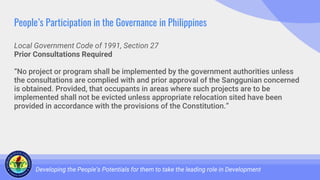People’s Participation in the Governance in Philippines
Local Government Code of 1991, Section 27
Prior Consultations Required
“No project or program shall be implemented by the government authorities unless
the consultations are complied with and prior approval of the Sanggunian concerned
is obtained. Provided, that occupants in areas where such projects are to be
implemented shall not be evicted unless appropriate relocation sited have been
provided in accordance with the provisions of the Constitution.”
Developing the People’s Potentials for them to take the leading role in Development
 