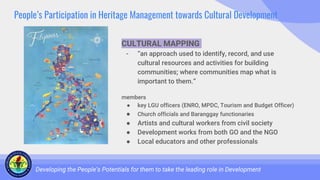 People’s Participation in Heritage Management towards Cultural Development
Developing the People’s Potentials for them to take the leading role in Development
CULTURAL MAPPING
- “an approach used to identify, record, and use
cultural resources and activities for building
communities; where communities map what is
important to them.”
members
● key LGU officers (ENRO, MPDC, Tourism and Budget Officer)
● Church officials and Baranggay functionaries
● Artists and cultural workers from civil society
● Development works from both GO and the NGO
● Local educators and other professionals
 