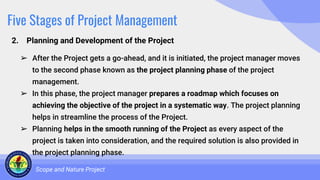 Five Stages of Project Management
2. Planning and Development of the Project
Scope and Nature Project
➢ After the Project gets a go-ahead, and it is initiated, the project manager moves
to the second phase known as the project planning phase of the project
management.
➢ In this phase, the project manager prepares a roadmap which focuses on
achieving the objective of the project in a systematic way. The project planning
helps in streamline the process of the Project.
➢ Planning helps in the smooth running of the Project as every aspect of the
project is taken into consideration, and the required solution is also provided in
the project planning phase.
 