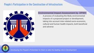 People’s Participation in the Construction of Infrastructure
Developing the People’s Potentials for them to take the leading role in Development
Environmental Impact Assessment by DPWH
- A process of evaluating the likely environmental
impacts of a proposed project or development,
taking into account inter-related socio-economic,
cultural and human health impacts, both beneficial
and adverse
 