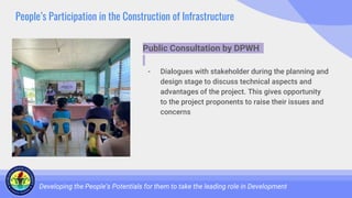 People’s Participation in the Construction of Infrastructure
Developing the People’s Potentials for them to take the leading role in Development
Public Consultation by DPWH
- Dialogues with stakeholder during the planning and
design stage to discuss technical aspects and
advantages of the project. This gives opportunity
to the project proponents to raise their issues and
concerns
 