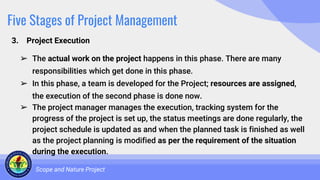 Five Stages of Project Management
3. Project Execution
Scope and Nature Project
➢ The actual work on the project happens in this phase. There are many
responsibilities which get done in this phase.
➢ In this phase, a team is developed for the Project; resources are assigned,
the execution of the second phase is done now.
➢ The project manager manages the execution, tracking system for the
progress of the project is set up, the status meetings are done regularly, the
project schedule is updated as and when the planned task is finished as well
as the project planning is modified as per the requirement of the situation
during the execution.
 