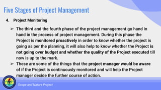Five Stages of Project Management
4. Project Monitoring
Scope and Nature Project
➢ The third and the fourth phase of the project management go hand in
hand in the process of project management. During this phase the
Project is monitored proactively in order to know whether the project is
going as per the planning, it will also help to know whether the Project is
not going over budget and whether the quality of the Project executed till
now is up to the mark.
➢ These are some of the things that the project manager would be aware
of if the Project is continuously monitored and will help the Project
manager decide the further course of action.
 