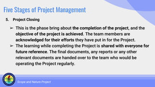 Five Stages of Project Management
5. Project Closing
Scope and Nature Project
➢ This is the phase bring about the completion of the project, and the
objective of the project is achieved. The team members are
acknowledged for their efforts they have put in for the Project.
➢ The learning while completing the Project is shared with everyone for
future reference. The final documents, any reports or any other
relevant documents are handed over to the team who would be
operating the Project regularly.
 