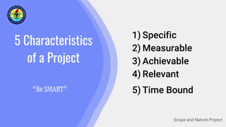 5 Characteristics
of a Project
1) Specific
2) Measurable
3) Achievable
4) Relevant
5) Time Bound
Scope and Nature Project
 