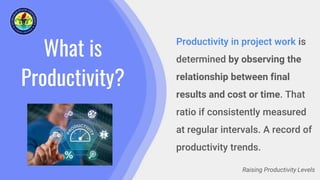 What is
Productivity?
Productivity in project work is
determined by observing the
relationship between final
results and cost or time. That
ratio if consistently measured
at regular intervals. A record of
productivity trends.
Raising Productivity Levels
 