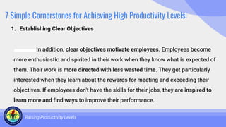 7 Simple Cornerstones for Achieving High Productivity Levels:
In addition, clear objectives motivate employees. Employees become
more enthusiastic and spirited in their work when they know what is expected of
them. Their work is more directed with less wasted time. They get particularly
interested when they learn about the rewards for meeting and exceeding their
objectives. If employees don't have the skills for their jobs, they are inspired to
learn more and find ways to improve their performance.
Raising Productivity Levels
1. Establishing Clear Objectives
 