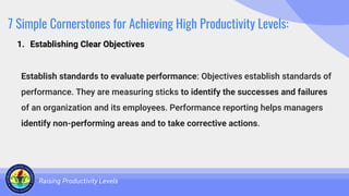 7 Simple Cornerstones for Achieving High Productivity Levels:
Establish standards to evaluate performance: Objectives establish standards of
performance. They are measuring sticks to identify the successes and failures
of an organization and its employees. Performance reporting helps managers
identify non-performing areas and to take corrective actions.
Raising Productivity Levels
1. Establishing Clear Objectives
 