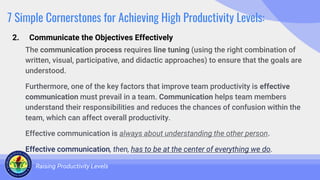 7 Simple Cornerstones for Achieving High Productivity Levels:
The communication process requires line tuning (using the right combination of
written, visual, participative, and didactic approaches) to ensure that the goals are
understood.
Furthermore, one of the key factors that improve team productivity is effective
communication must prevail in a team. Communication helps team members
understand their responsibilities and reduces the chances of confusion within the
team, which can affect overall productivity.
Effective communication is always about understanding the other person.
Effective communication, then, has to be at the center of everything we do.
Raising Productivity Levels
2. Communicate the Objectives Effectively
 