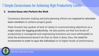7 Simple Cornerstones for Achieving High Productivity Levels:
Consensus decision making and joint-planning efforts are required to stimulate
team members to achieve project goals.
Peter Drucker has spoken of lack of clarity in communicating objectives as a
major cause for lagging productivity. He also points out that low levels of
productivity in managerial and engineering functions are more attributable to
what the professional doesn't do than to what is done, thus, the need for
involvement in order to spur the individual on to higher levels of performance.
Raising Productivity Levels
3. Involve those who Perform the Work
 