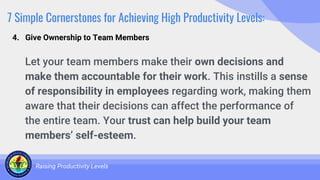 7 Simple Cornerstones for Achieving High Productivity Levels:
Let your team members make their own decisions and
make them accountable for their work. This instills a sense
of responsibility in employees regarding work, making them
aware that their decisions can affect the performance of
the entire team. Your trust can help build your team
members’ self-esteem.
Raising Productivity Levels
4. Give Ownership to Team Members
 