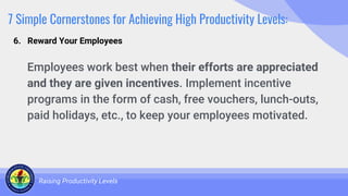 7 Simple Cornerstones for Achieving High Productivity Levels:
Employees work best when their efforts are appreciated
and they are given incentives. Implement incentive
programs in the form of cash, free vouchers, lunch-outs,
paid holidays, etc., to keep your employees motivated.
Raising Productivity Levels
6. Reward Your Employees
 