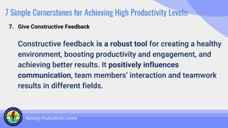 7 Simple Cornerstones for Achieving High Productivity Levels:
Constructive feedback is a robust tool for creating a healthy
environment, boosting productivity and engagement, and
achieving better results. It positively influences
communication, team members’ interaction and teamwork
results in different fields.
Raising Productivity Levels
7. Give Constructive Feedback
 