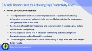 7 Simple Cornerstones for Achieving High Productivity Levels:
➢ The importance of feedback in the workplace is hard to overestimate: sharing
information on what can and needs to be improved helps optimize the work process
and get things done in less time.
➢ Feedback is of great help in leadership and communication: it creates a clear picture
and increases transparency.
➢ Feedback plays a crucial role in education and learning by helping adopt new
knowledge sooner and avoid repetitive mistakes.
➢ The same applies to feedback in sports and coaching: it helps learn new skills and get
better results.
Raising Productivity Levels
7. Give Constructive Feedback
 