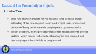 Causes of Low Productivity in Projects
➢ Time runs short on projects for two reasons. First, because of poor
estimating of the time required to carry out project tasks, and second,
because of faulty performance in carrying out programmed tasks.
➢ In both situations, it's the project professional's responsibility to correct
matters—which means realistically estimating the time required, and
then carrying out the schedule as programmed.
Raising Productivity Levels
1. Lack of Time
 